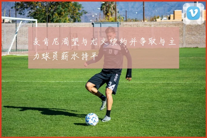 麦肯尼渴望与尤文续约并争取与主力球员薪水持平