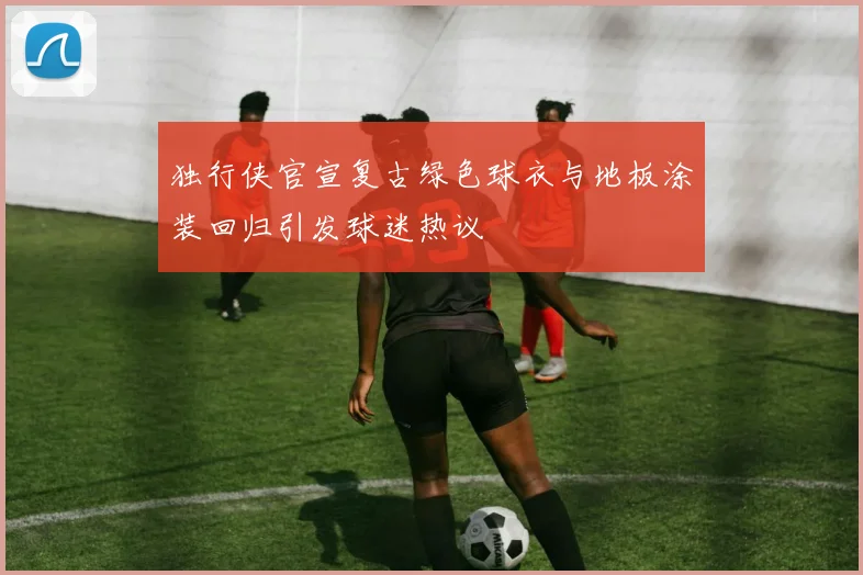 独行侠官宣复古绿色球衣与地板涂装回归引发球迷热议