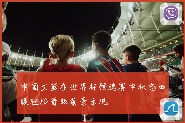 中国女篮在世界杯预选赛中状态回暖轻松晋级前景乐观