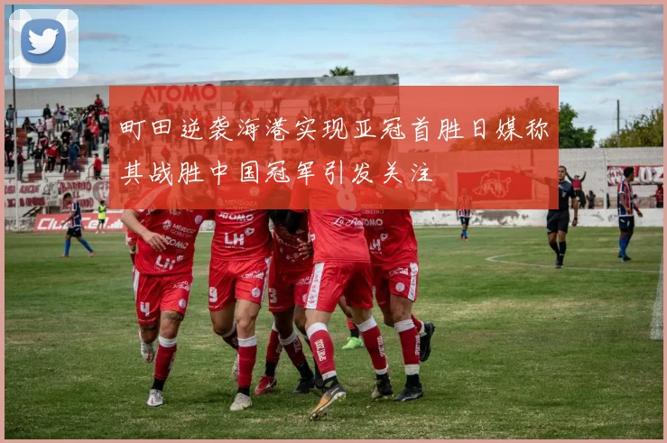 町田逆袭海港实现亚冠首胜日媒称其战胜中国冠军引发关注