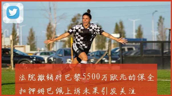 法院撤销对巴黎5500万欧元的保全扣押姆巴佩上诉未果引发关注