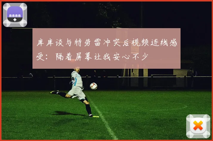 库库谈与特劳雷冲突后视频连线感受：隔着屏幕让我安心不少