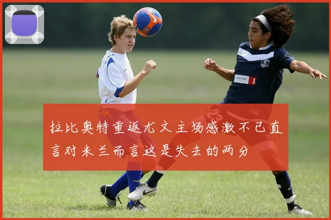 拉比奥特重返尤文主场感激不已直言对米兰而言这是失去的两分