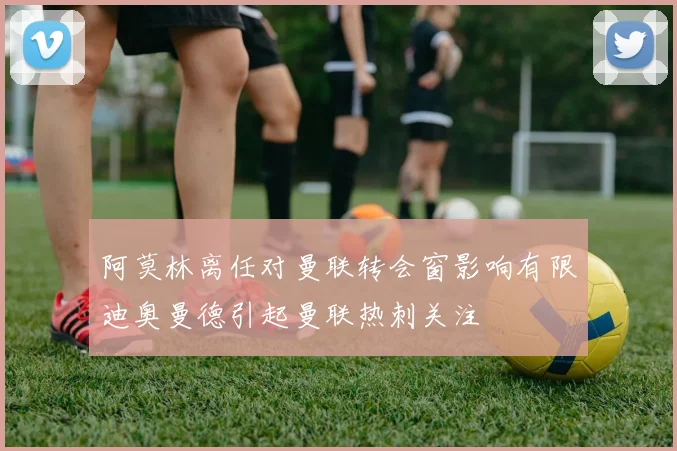 阿莫林离任对曼联转会窗影响有限迪奥曼德引起曼联热刺关注