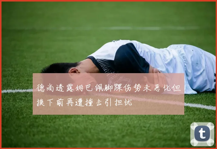 德尚透露姆巴佩脚踝伤势未恶化但换下前再遭撞击引担忧