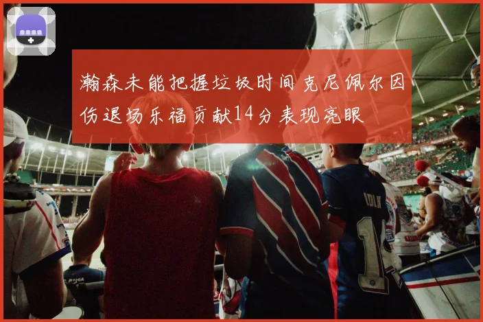 瀚森未能把握垃圾时间克尼佩尔因伤退场乐福贡献14分表现亮眼