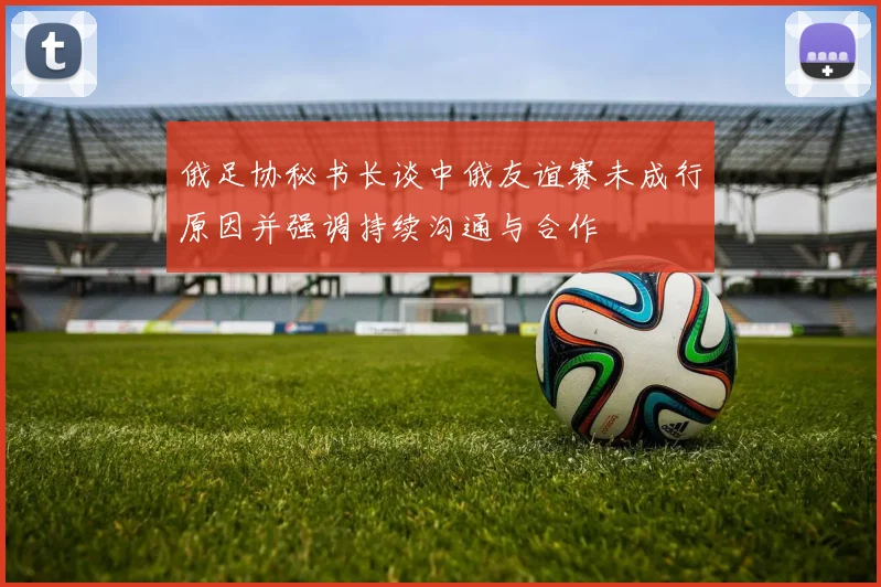 俄足协秘书长谈中俄友谊赛未成行原因并强调持续沟通与合作
