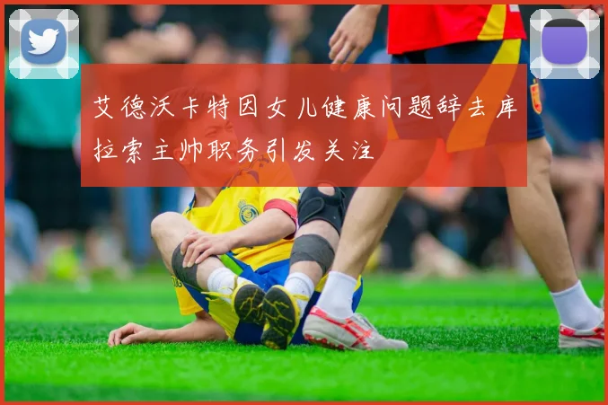 艾德沃卡特因女儿健康问题辞去库拉索主帅职务引发关注