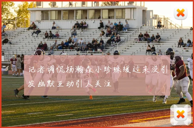 记者调侃杨瀚森小珍珠缓过来没引发幽默互动引人关注