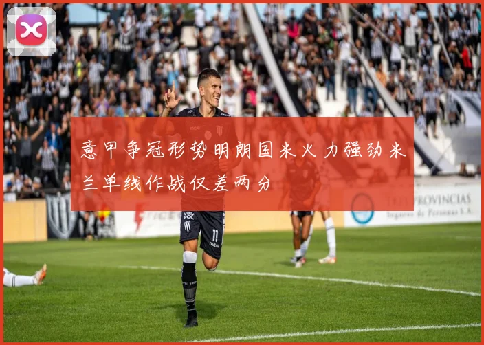 意甲争冠形势明朗国米火力强劲米兰单线作战仅差两分