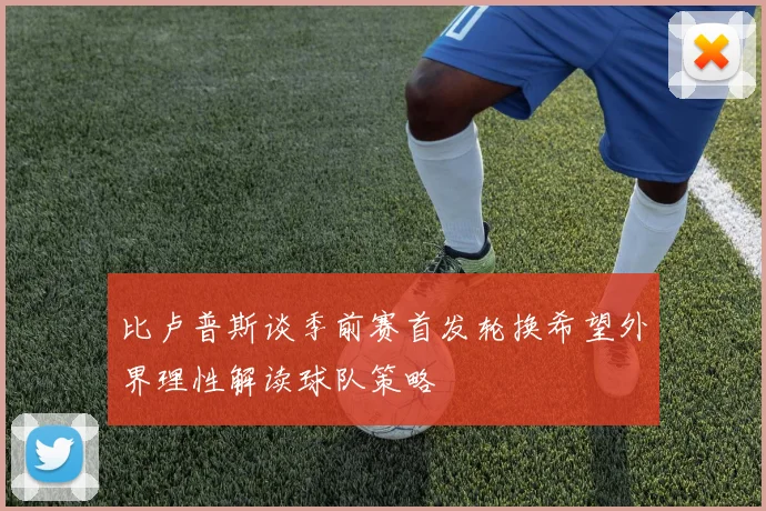 比卢普斯谈季前赛首发轮换希望外界理性解读球队策略