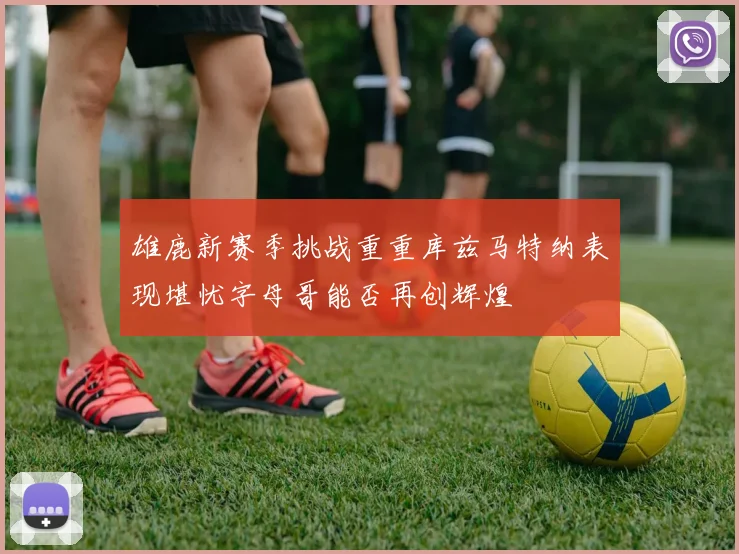 雄鹿新赛季挑战重重库兹马特纳表现堪忧字母哥能否再创辉煌
