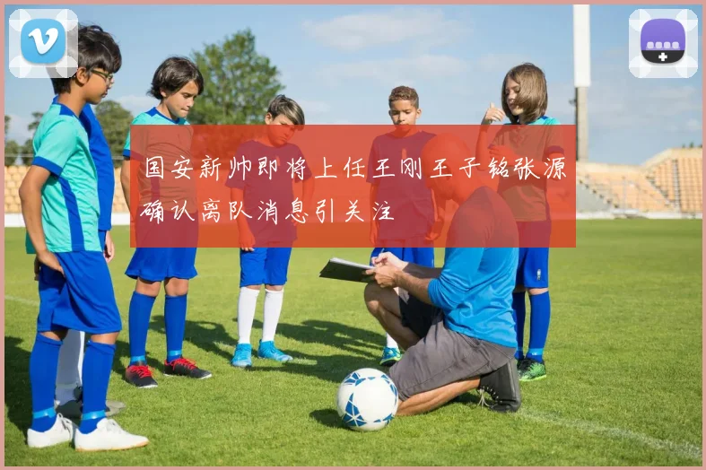 国安新帅即将上任王刚王子铭张源确认离队消息引关注