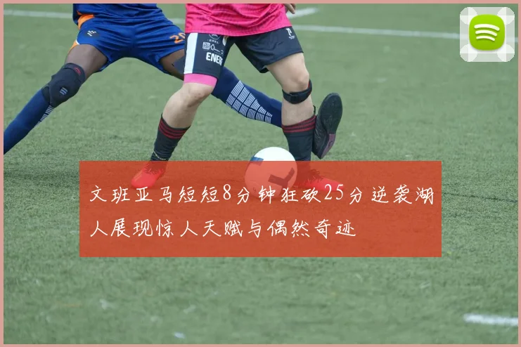 文班亚马短短8分钟狂砍25分逆袭湖人展现惊人天赋与偶然奇迹