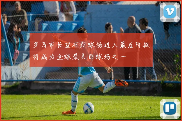 罗马市长宣布新球场进入最后阶段将成为全球最美丽球场之一