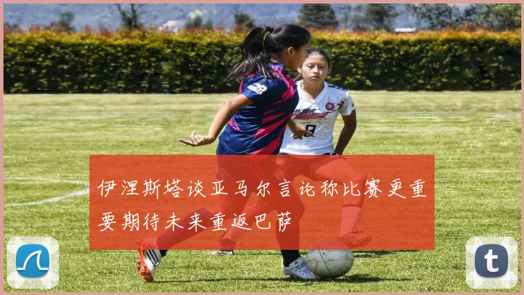 伊涅斯塔谈亚马尔言论称比赛更重要期待未来重返巴萨