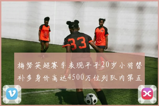 梅努英超赛季表现平平20岁小将替补多身价高达4500万位列队内第五