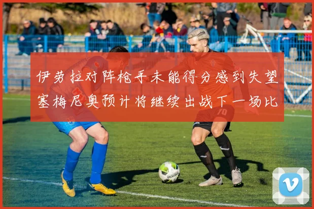 伊劳拉对阵枪手未能得分感到失望塞梅尼奥预计将继续出战下一场比赛