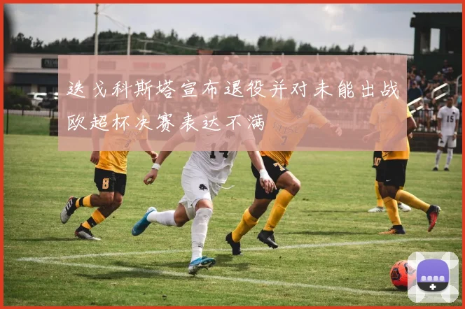 迭戈科斯塔宣布退役并对未能出战欧超杯决赛表达不满