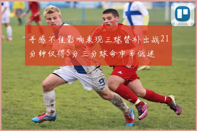 手感不佳影响表现三球替补出战21分钟仅得5分三分球命中率低迷