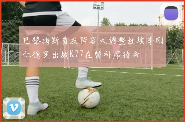 巴黎梅斯首发阵容大调整杜埃李刚仁德罗出战K77在替补席待命