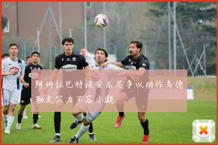 阿姆拉巴特谈安东尼争议动作乌德勒支实力不容小觑