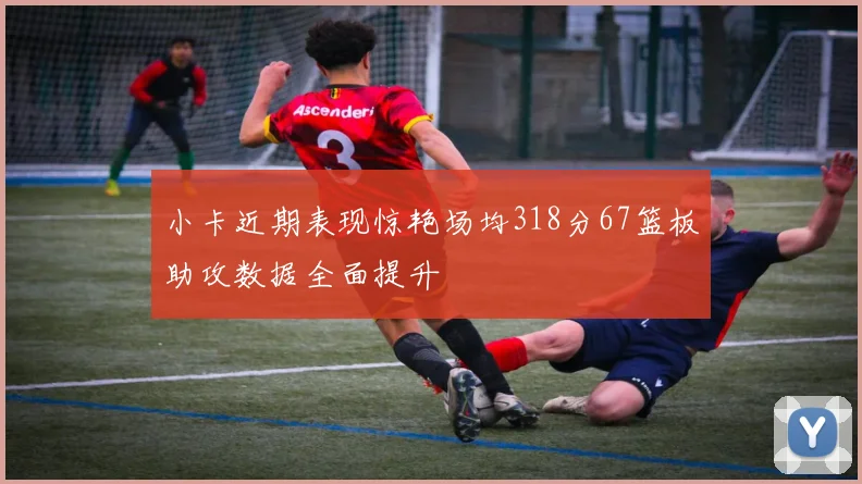 小卡近期表现惊艳场均318分67篮板助攻数据全面提升