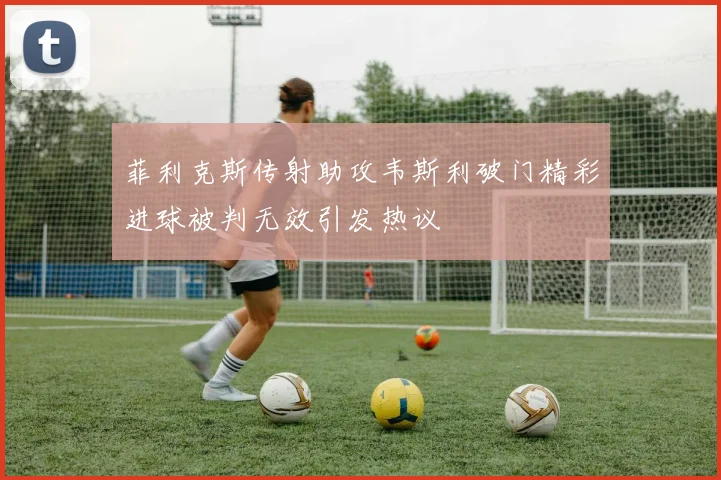 菲利克斯传射助攻韦斯利破门精彩进球被判无效引发热议