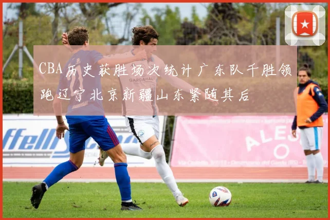CBA历史获胜场次统计广东队千胜领跑辽宁北京新疆山东紧随其后
