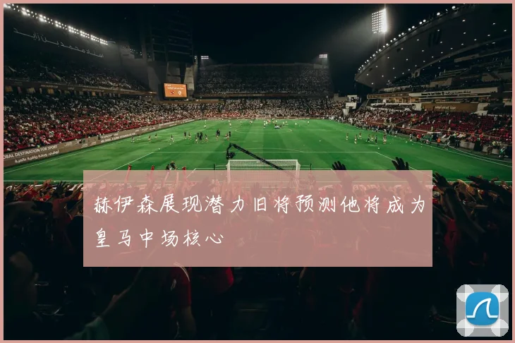 赫伊森展现潜力旧将预测他将成为皇马中场核心