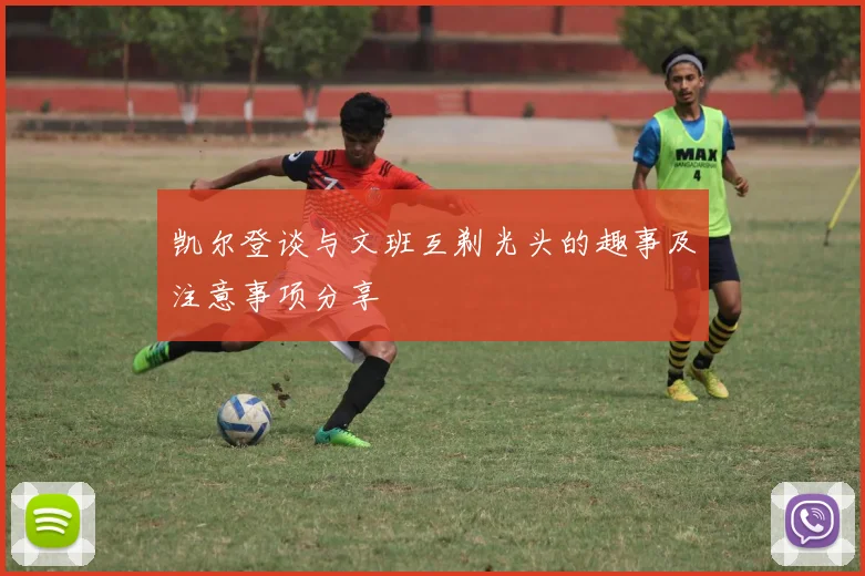 凯尔登谈与文班互剃光头的趣事及注意事项分享