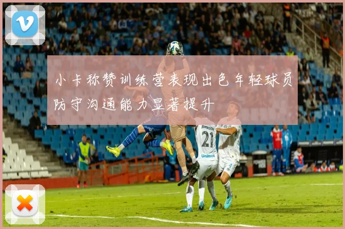 小卡称赞训练营表现出色年轻球员防守沟通能力显著提升