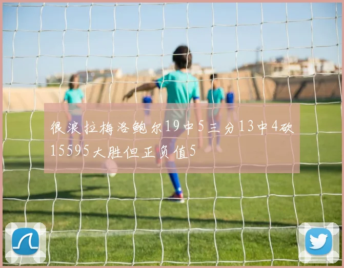 很浪拉梅洛鲍尔19中5三分13中4砍15595大胜但正负值5