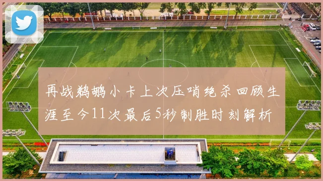 再战鹈鹕小卡上次压哨绝杀回顾生涯至今11次最后5秒制胜时刻解析