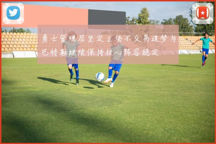 勇士管理层坚定立场不交易追梦与巴特勒继续保持核心阵容稳定