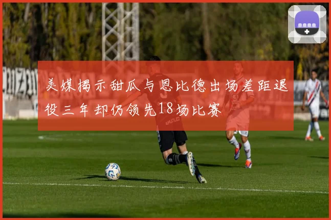 美媒揭示甜瓜与恩比德出场差距退役三年却仍领先18场比赛