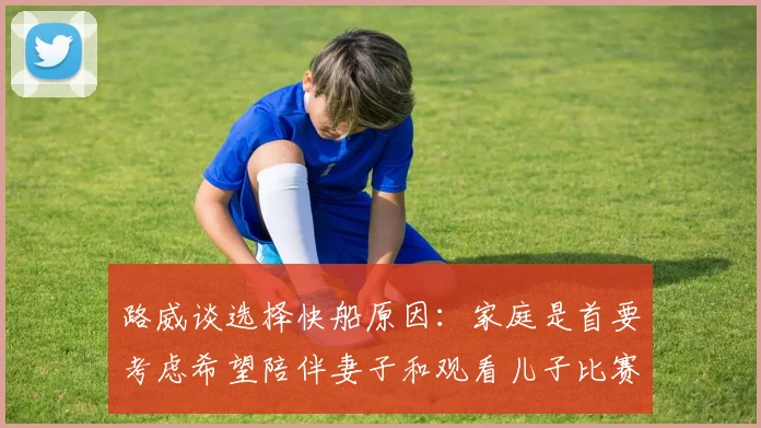 路威谈选择快船原因：家庭是首要考虑希望陪伴妻子和观看儿子比赛