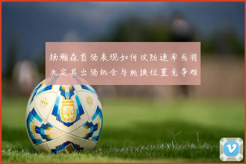 杨瀚森首场表现如何攻防速率或将决定其出场机会与轮换位置竞争难度