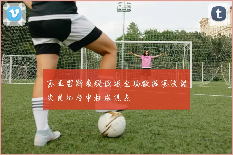 苏亚雷斯表现低迷全场数据惨淡错失良机与中柱成焦点