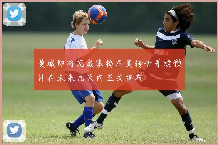 曼城即将完成塞梅尼奥转会手续预计在未来几天内正式宣布
