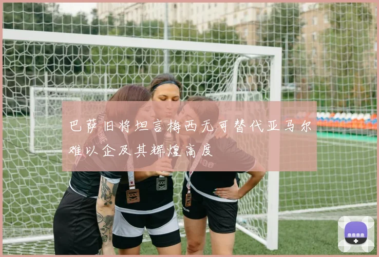 巴萨旧将坦言梅西无可替代亚马尔难以企及其辉煌高度