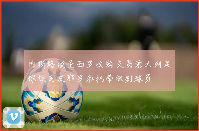 内斯塔谈圣西罗收购交易意大利足球缺乏皮耶罗和托蒂级别球员